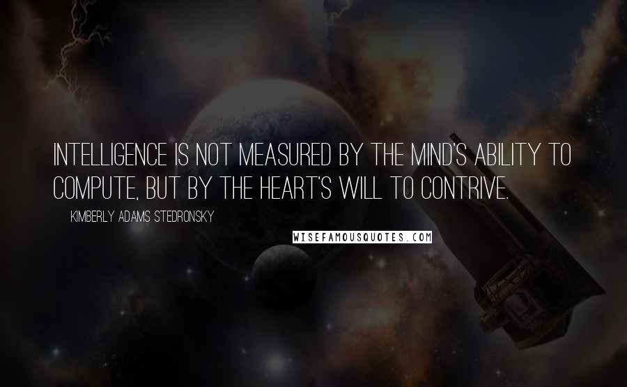 Kimberly Adams Stedronsky Quotes: Intelligence is not measured by the mind's ability to compute, but by the heart's will to contrive.