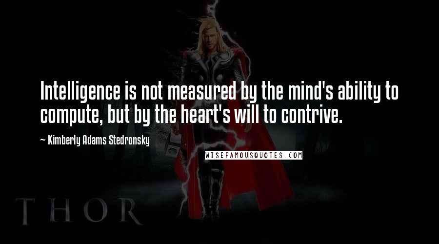 Kimberly Adams Stedronsky Quotes: Intelligence is not measured by the mind's ability to compute, but by the heart's will to contrive.