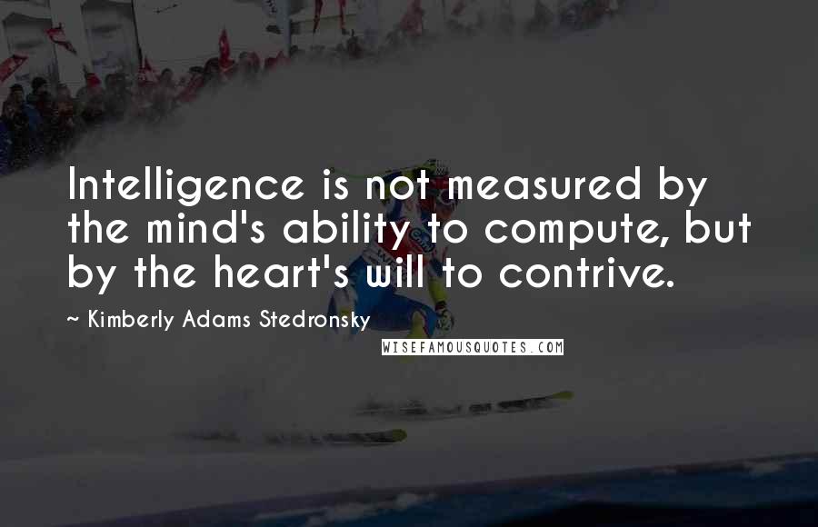 Kimberly Adams Stedronsky Quotes: Intelligence is not measured by the mind's ability to compute, but by the heart's will to contrive.