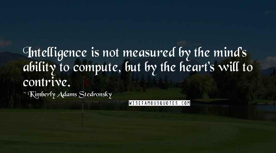 Kimberly Adams Stedronsky Quotes: Intelligence is not measured by the mind's ability to compute, but by the heart's will to contrive.