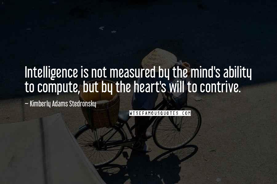 Kimberly Adams Stedronsky Quotes: Intelligence is not measured by the mind's ability to compute, but by the heart's will to contrive.