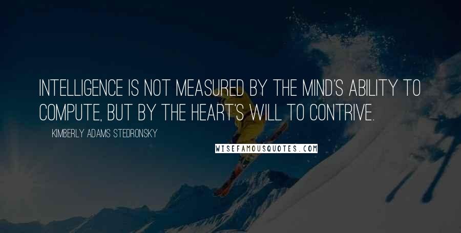 Kimberly Adams Stedronsky Quotes: Intelligence is not measured by the mind's ability to compute, but by the heart's will to contrive.