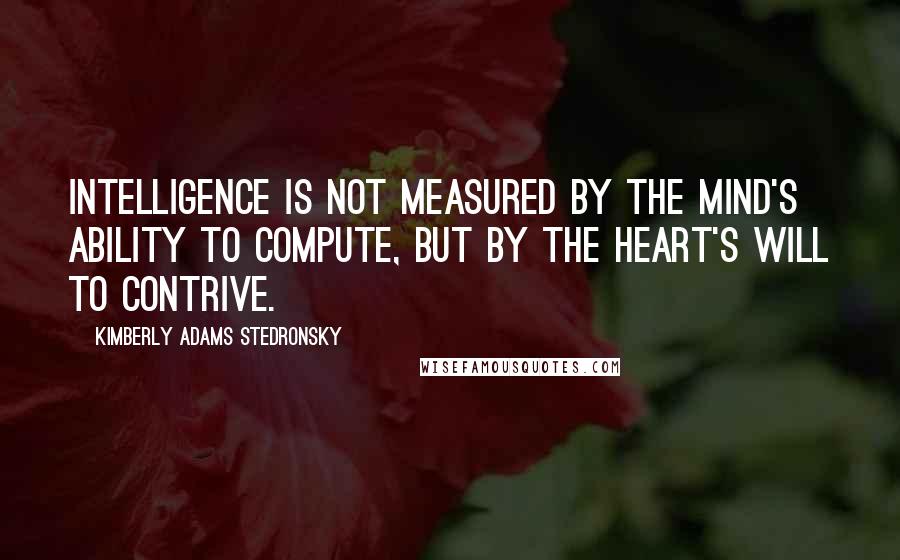 Kimberly Adams Stedronsky Quotes: Intelligence is not measured by the mind's ability to compute, but by the heart's will to contrive.