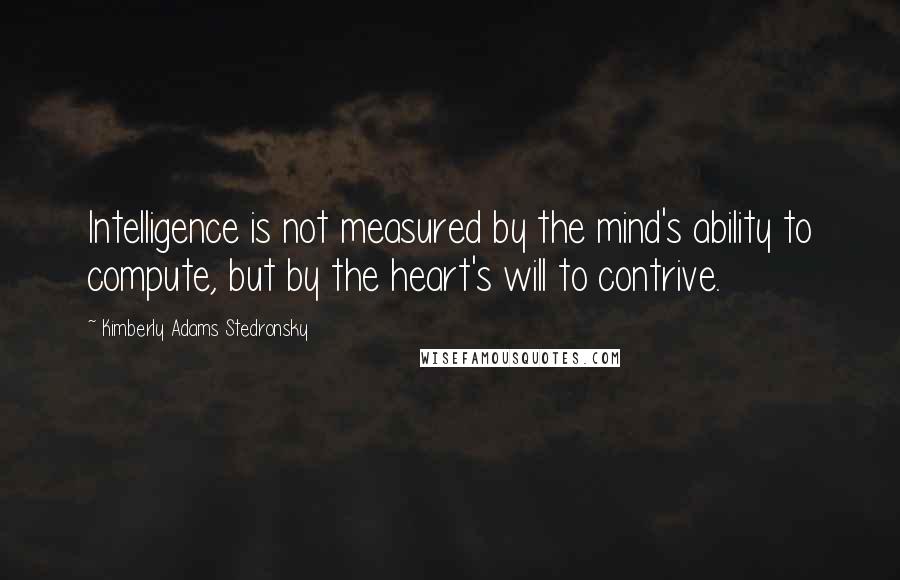 Kimberly Adams Stedronsky Quotes: Intelligence is not measured by the mind's ability to compute, but by the heart's will to contrive.