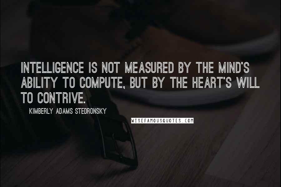 Kimberly Adams Stedronsky Quotes: Intelligence is not measured by the mind's ability to compute, but by the heart's will to contrive.