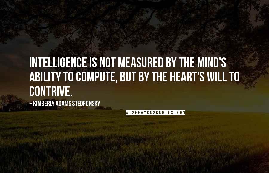 Kimberly Adams Stedronsky Quotes: Intelligence is not measured by the mind's ability to compute, but by the heart's will to contrive.