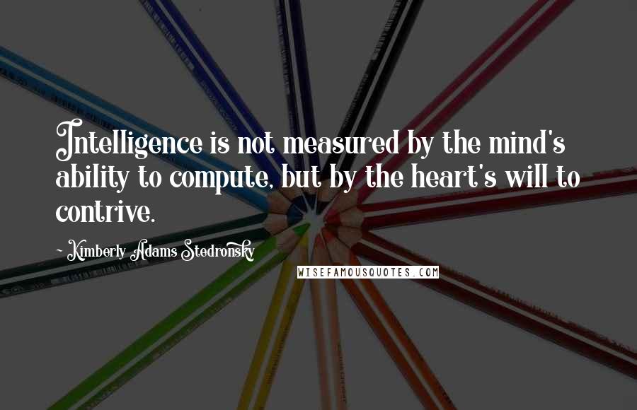 Kimberly Adams Stedronsky Quotes: Intelligence is not measured by the mind's ability to compute, but by the heart's will to contrive.