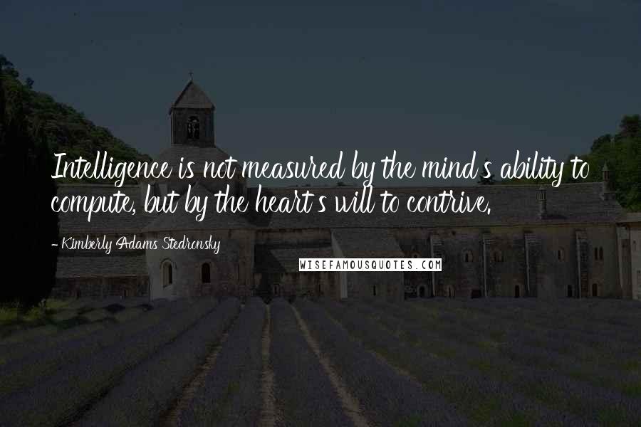 Kimberly Adams Stedronsky Quotes: Intelligence is not measured by the mind's ability to compute, but by the heart's will to contrive.