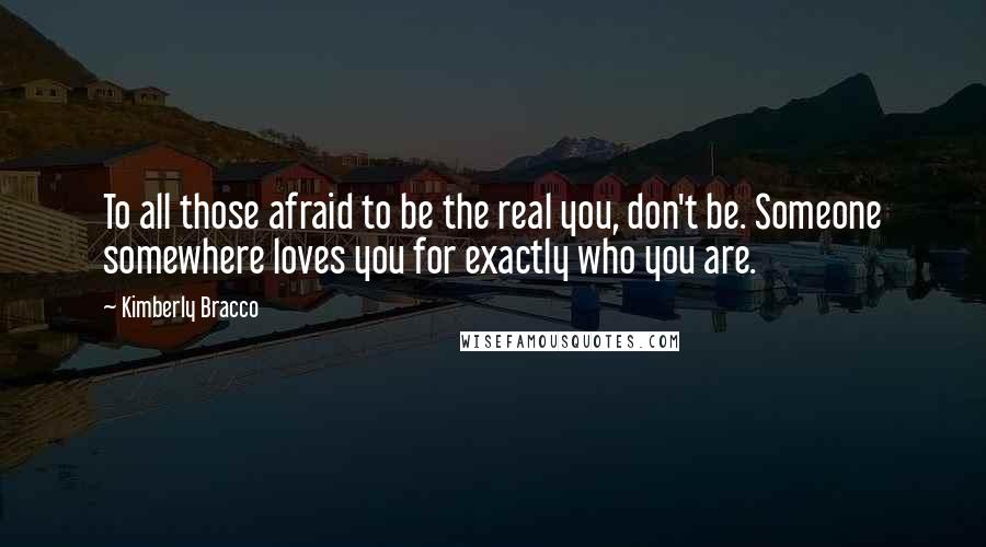 Kimberly Bracco Quotes: To all those afraid to be the real you, don't be. Someone somewhere loves you for exactly who you are.