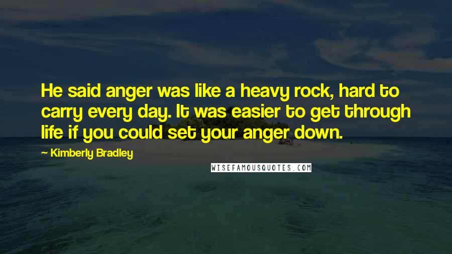 Kimberly Bradley Quotes: He said anger was like a heavy rock, hard to carry every day. It was easier to get through life if you could set your anger down.