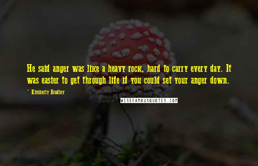 Kimberly Bradley Quotes: He said anger was like a heavy rock, hard to carry every day. It was easier to get through life if you could set your anger down.