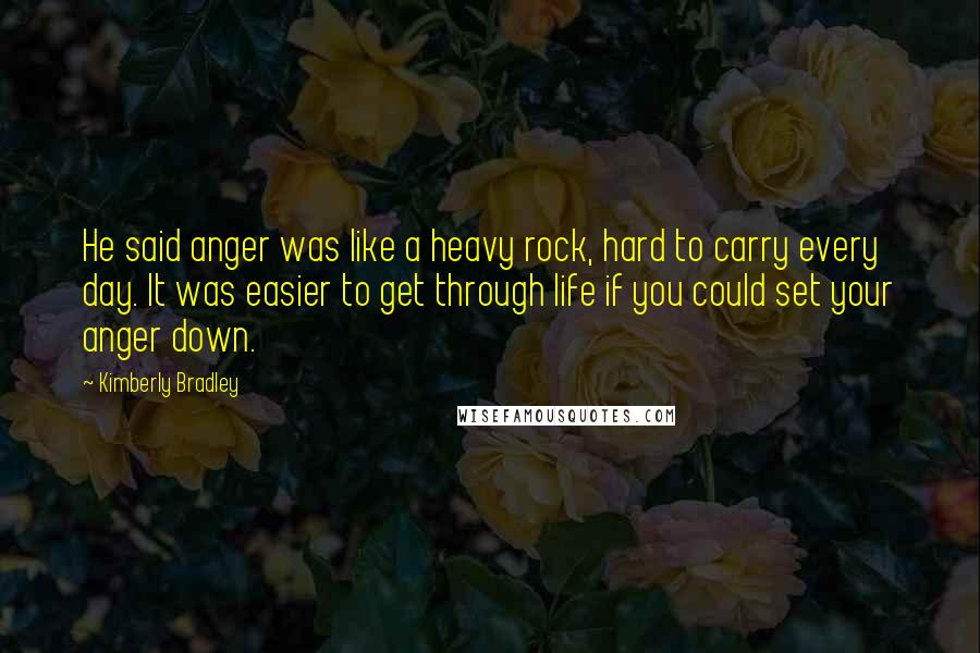 Kimberly Bradley Quotes: He said anger was like a heavy rock, hard to carry every day. It was easier to get through life if you could set your anger down.