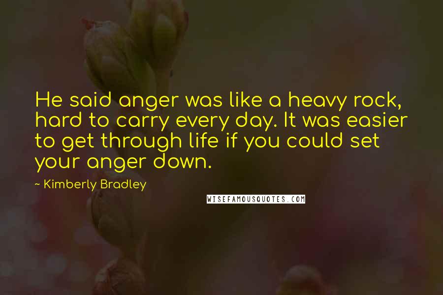 Kimberly Bradley Quotes: He said anger was like a heavy rock, hard to carry every day. It was easier to get through life if you could set your anger down.