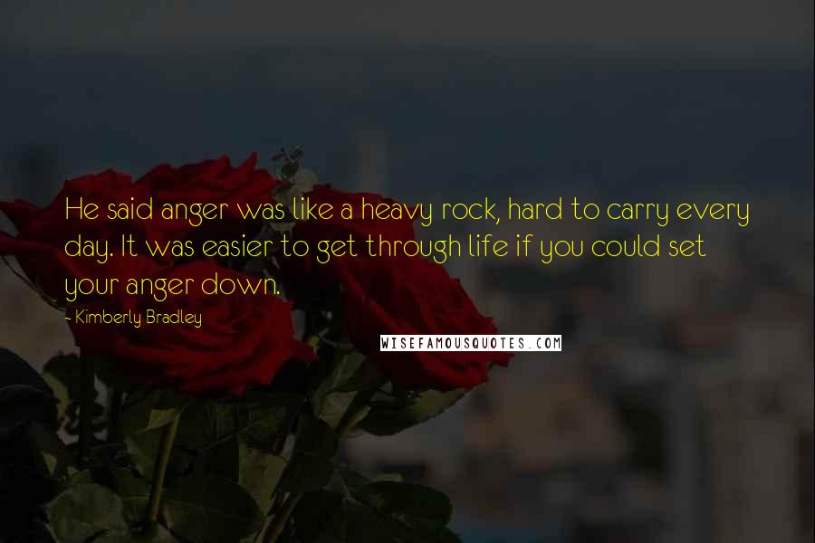 Kimberly Bradley Quotes: He said anger was like a heavy rock, hard to carry every day. It was easier to get through life if you could set your anger down.