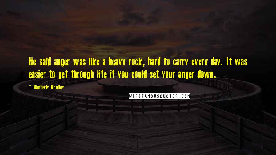 Kimberly Bradley Quotes: He said anger was like a heavy rock, hard to carry every day. It was easier to get through life if you could set your anger down.