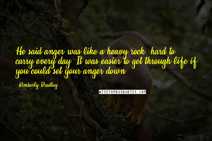 Kimberly Bradley Quotes: He said anger was like a heavy rock, hard to carry every day. It was easier to get through life if you could set your anger down.