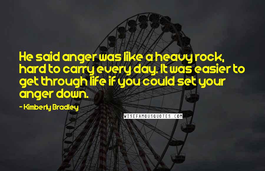 Kimberly Bradley Quotes: He said anger was like a heavy rock, hard to carry every day. It was easier to get through life if you could set your anger down.