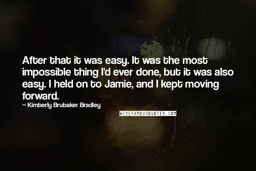 Kimberly Brubaker Bradley Quotes: After that it was easy. It was the most impossible thing I'd ever done, but it was also easy. I held on to Jamie, and I kept moving forward.