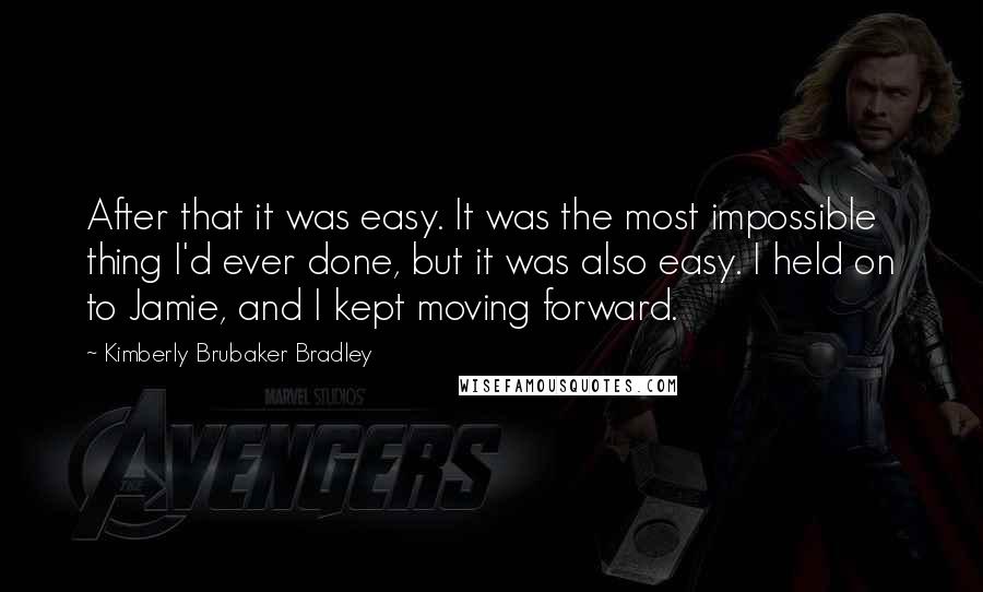 Kimberly Brubaker Bradley Quotes: After that it was easy. It was the most impossible thing I'd ever done, but it was also easy. I held on to Jamie, and I kept moving forward.