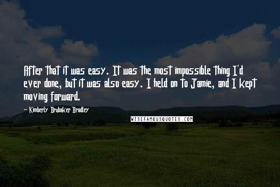 Kimberly Brubaker Bradley Quotes: After that it was easy. It was the most impossible thing I'd ever done, but it was also easy. I held on to Jamie, and I kept moving forward.