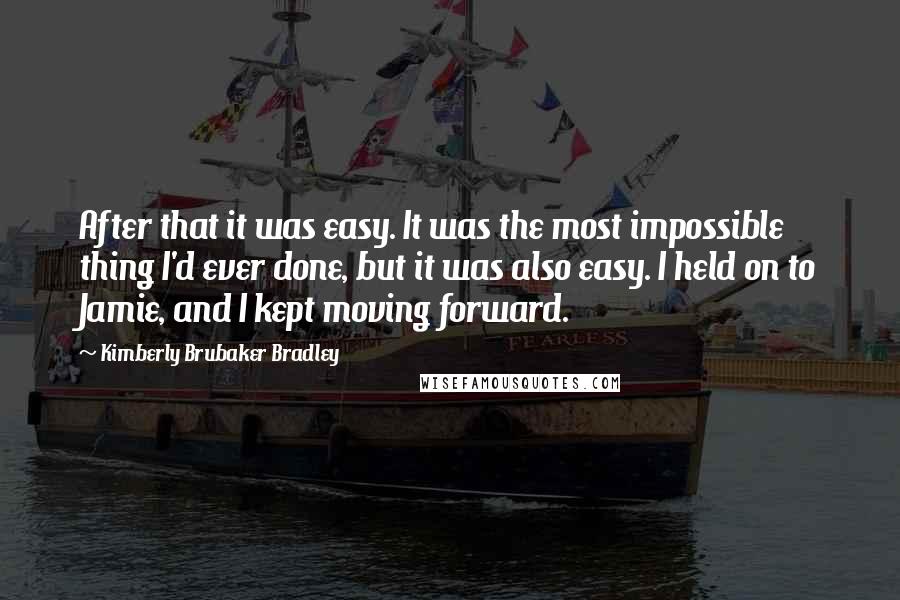 Kimberly Brubaker Bradley Quotes: After that it was easy. It was the most impossible thing I'd ever done, but it was also easy. I held on to Jamie, and I kept moving forward.