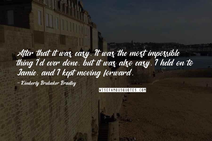 Kimberly Brubaker Bradley Quotes: After that it was easy. It was the most impossible thing I'd ever done, but it was also easy. I held on to Jamie, and I kept moving forward.