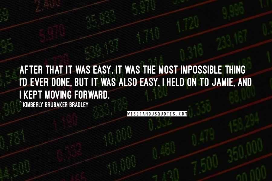 Kimberly Brubaker Bradley Quotes: After that it was easy. It was the most impossible thing I'd ever done, but it was also easy. I held on to Jamie, and I kept moving forward.