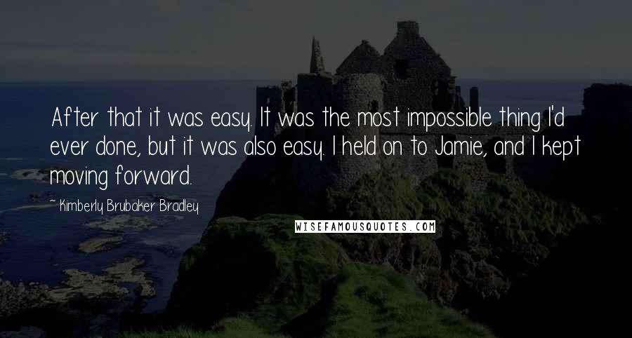 Kimberly Brubaker Bradley Quotes: After that it was easy. It was the most impossible thing I'd ever done, but it was also easy. I held on to Jamie, and I kept moving forward.