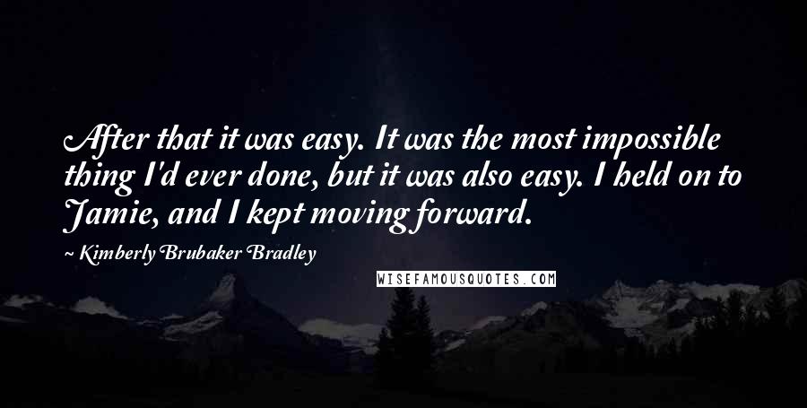 Kimberly Brubaker Bradley Quotes: After that it was easy. It was the most impossible thing I'd ever done, but it was also easy. I held on to Jamie, and I kept moving forward.