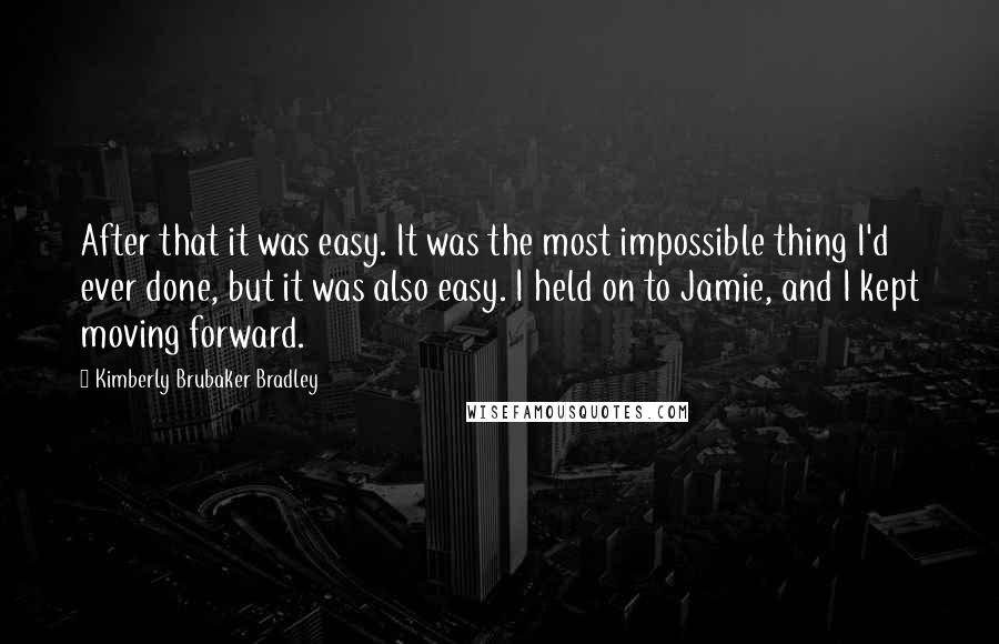 Kimberly Brubaker Bradley Quotes: After that it was easy. It was the most impossible thing I'd ever done, but it was also easy. I held on to Jamie, and I kept moving forward.