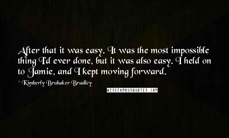 Kimberly Brubaker Bradley Quotes: After that it was easy. It was the most impossible thing I'd ever done, but it was also easy. I held on to Jamie, and I kept moving forward.