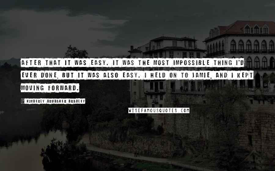 Kimberly Brubaker Bradley Quotes: After that it was easy. It was the most impossible thing I'd ever done, but it was also easy. I held on to Jamie, and I kept moving forward.