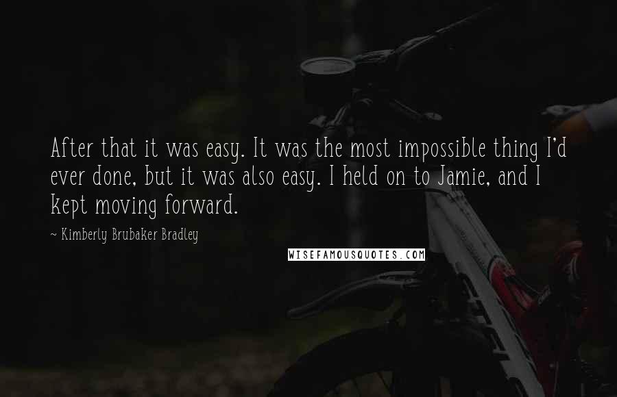 Kimberly Brubaker Bradley Quotes: After that it was easy. It was the most impossible thing I'd ever done, but it was also easy. I held on to Jamie, and I kept moving forward.