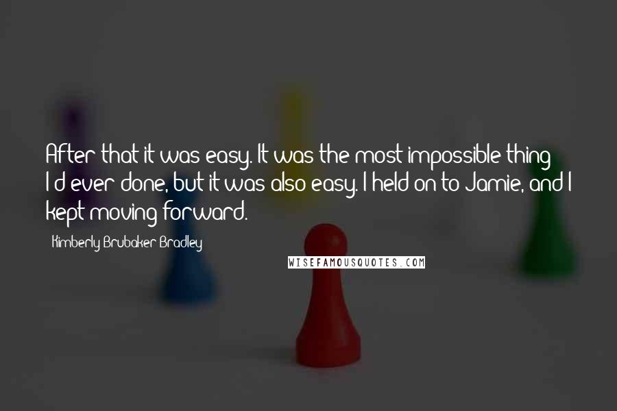 Kimberly Brubaker Bradley Quotes: After that it was easy. It was the most impossible thing I'd ever done, but it was also easy. I held on to Jamie, and I kept moving forward.