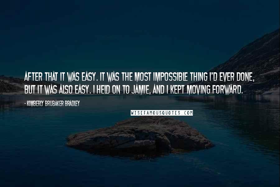 Kimberly Brubaker Bradley Quotes: After that it was easy. It was the most impossible thing I'd ever done, but it was also easy. I held on to Jamie, and I kept moving forward.