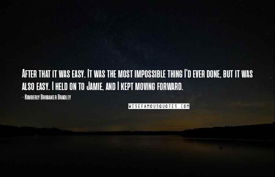 Kimberly Brubaker Bradley Quotes: After that it was easy. It was the most impossible thing I'd ever done, but it was also easy. I held on to Jamie, and I kept moving forward.