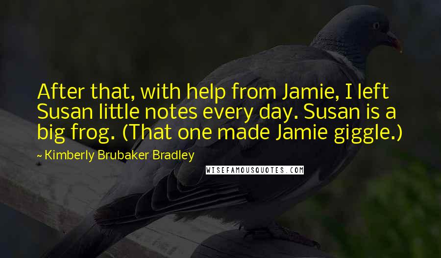 Kimberly Brubaker Bradley Quotes: After that, with help from Jamie, I left Susan little notes every day. Susan is a big frog. (That one made Jamie giggle.)