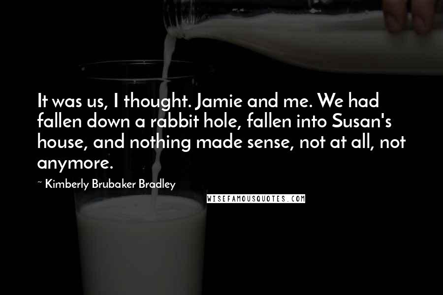 Kimberly Brubaker Bradley Quotes: It was us, I thought. Jamie and me. We had fallen down a rabbit hole, fallen into Susan's house, and nothing made sense, not at all, not anymore.