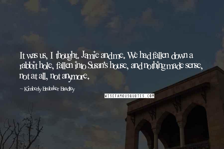 Kimberly Brubaker Bradley Quotes: It was us, I thought. Jamie and me. We had fallen down a rabbit hole, fallen into Susan's house, and nothing made sense, not at all, not anymore.