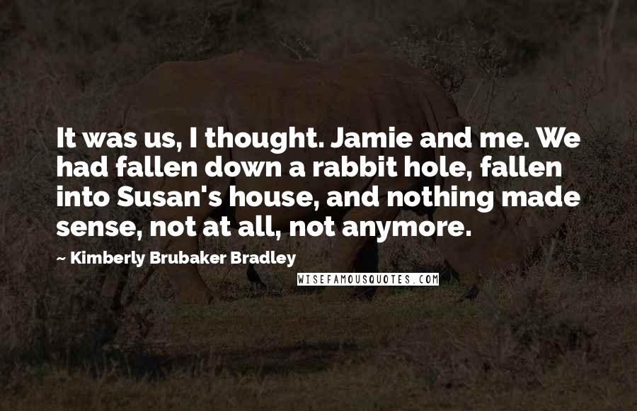 Kimberly Brubaker Bradley Quotes: It was us, I thought. Jamie and me. We had fallen down a rabbit hole, fallen into Susan's house, and nothing made sense, not at all, not anymore.