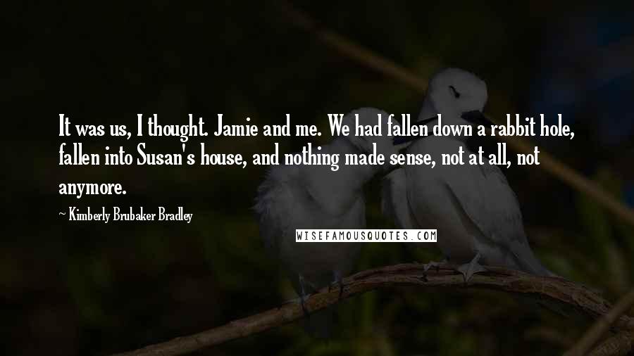 Kimberly Brubaker Bradley Quotes: It was us, I thought. Jamie and me. We had fallen down a rabbit hole, fallen into Susan's house, and nothing made sense, not at all, not anymore.