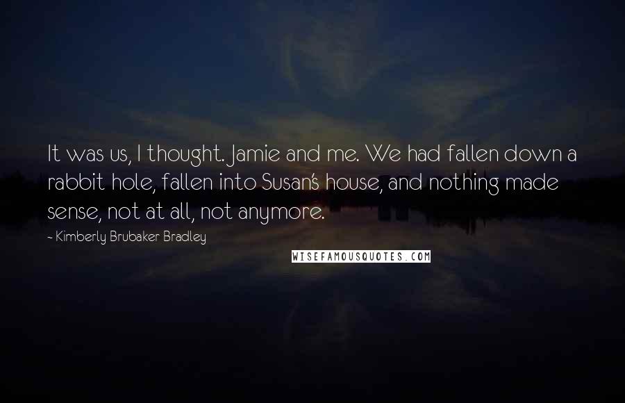 Kimberly Brubaker Bradley Quotes: It was us, I thought. Jamie and me. We had fallen down a rabbit hole, fallen into Susan's house, and nothing made sense, not at all, not anymore.