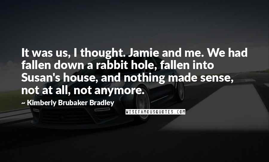 Kimberly Brubaker Bradley Quotes: It was us, I thought. Jamie and me. We had fallen down a rabbit hole, fallen into Susan's house, and nothing made sense, not at all, not anymore.