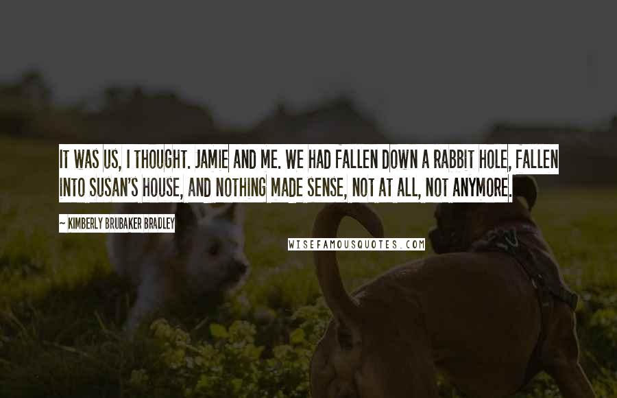 Kimberly Brubaker Bradley Quotes: It was us, I thought. Jamie and me. We had fallen down a rabbit hole, fallen into Susan's house, and nothing made sense, not at all, not anymore.