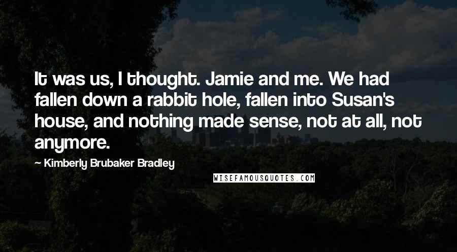 Kimberly Brubaker Bradley Quotes: It was us, I thought. Jamie and me. We had fallen down a rabbit hole, fallen into Susan's house, and nothing made sense, not at all, not anymore.