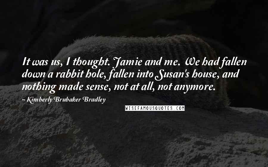 Kimberly Brubaker Bradley Quotes: It was us, I thought. Jamie and me. We had fallen down a rabbit hole, fallen into Susan's house, and nothing made sense, not at all, not anymore.