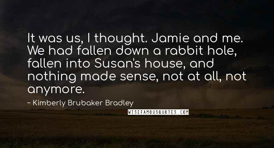 Kimberly Brubaker Bradley Quotes: It was us, I thought. Jamie and me. We had fallen down a rabbit hole, fallen into Susan's house, and nothing made sense, not at all, not anymore.