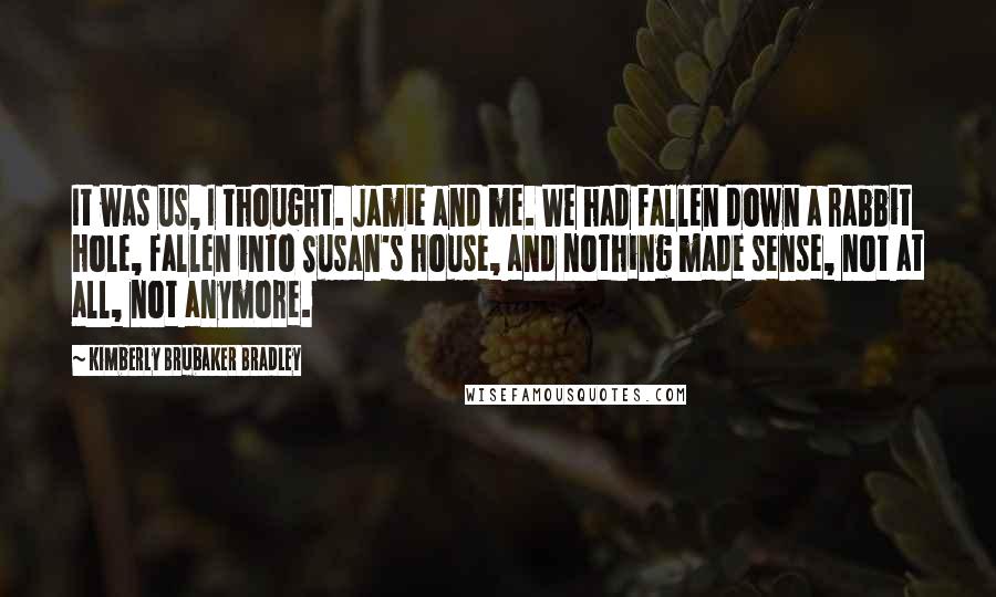 Kimberly Brubaker Bradley Quotes: It was us, I thought. Jamie and me. We had fallen down a rabbit hole, fallen into Susan's house, and nothing made sense, not at all, not anymore.