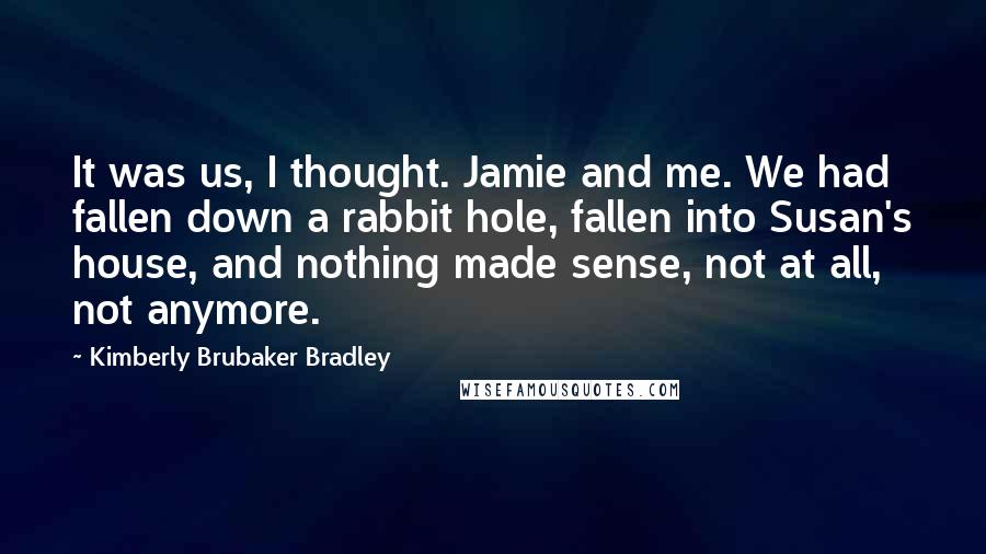 Kimberly Brubaker Bradley Quotes: It was us, I thought. Jamie and me. We had fallen down a rabbit hole, fallen into Susan's house, and nothing made sense, not at all, not anymore.