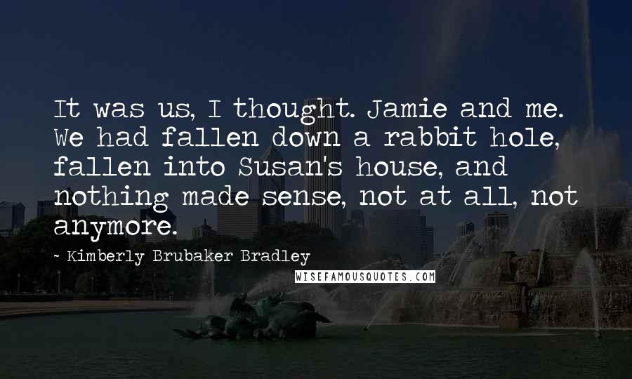 Kimberly Brubaker Bradley Quotes: It was us, I thought. Jamie and me. We had fallen down a rabbit hole, fallen into Susan's house, and nothing made sense, not at all, not anymore.